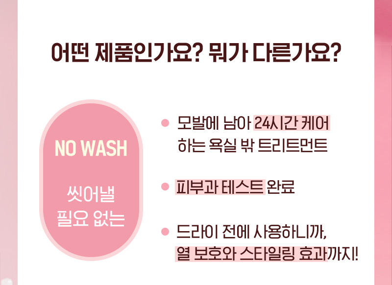 어떤 제품인가요? 뭐가 다른가요? NO WASH 씻어낼 필요 없는/모발에 남아 24시간 케어하는 욕실 밖 트리트먼트/피부과 테스트 완료/드라이 전에 사용하니까, 열 보호와 스타일링 효과까지!