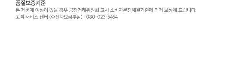 품질보증기준:본 제품에 이상이 있을 경우 공정거래위원회 고시 소비자분쟁해결기준에 의거 보상해 드립니다. 고객 서비스 센터 (수신자요금부담) : 080-023-5454