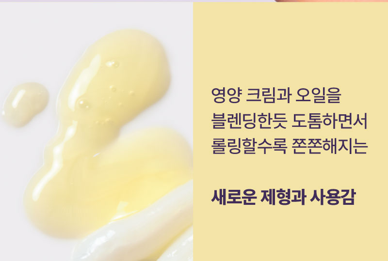 영양 크림과 오일을 블렌딩한듯 도톰하면서 롤링할수록 쫀쫀해지는 새로운 제형과 사용감