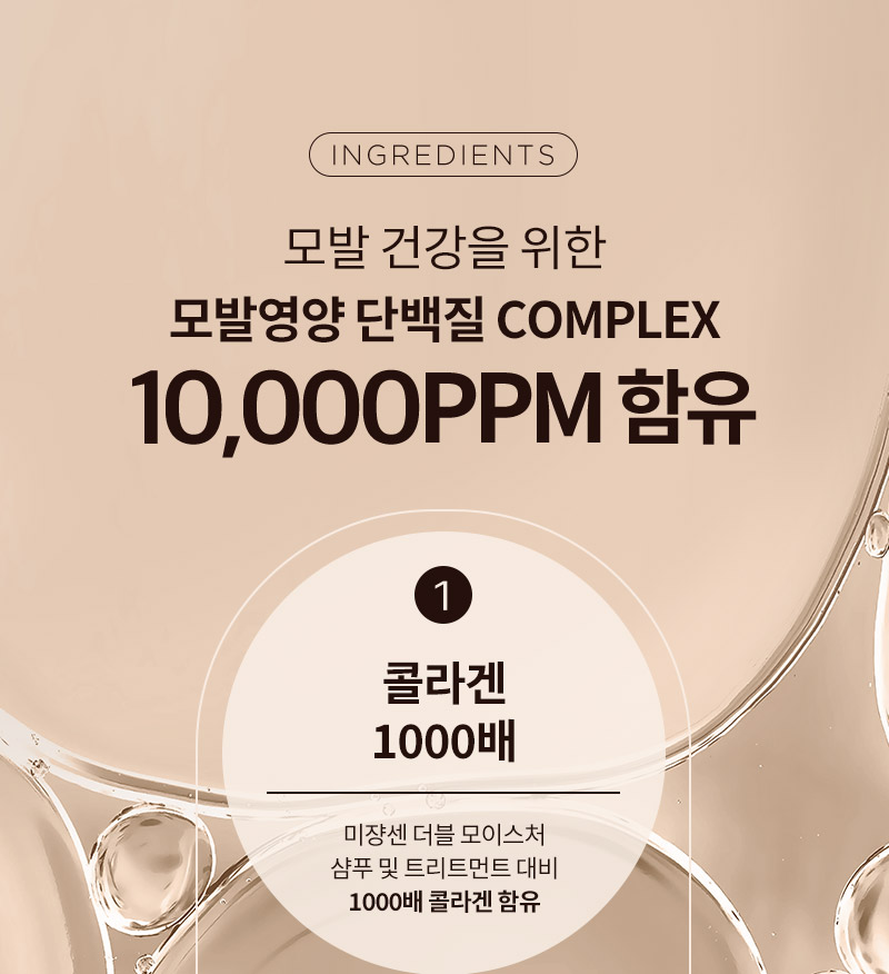 [INGREDIENTS] 모발 건강을 위한 모발영양 단백질 COMPLEX 10,000PPM 함유. 1.콜라겐 1000배 : 미쟝센 더블 모이스처 샴푸 및 트리트먼트 대비 1000배 콜라겐 함유