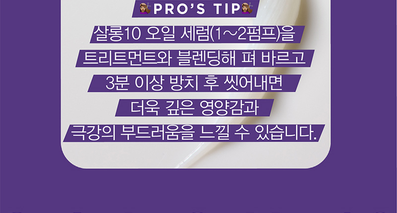 PRO’S TIP 살롱10 오일 세럼(1~2펌프)을 트리트먼트와 블렌딩해 펴 바르고 3분 이상 방치 후 씻어내면 더욱 깊은 영양감과 극강의 부드러움을 느낄 수 있습니다.