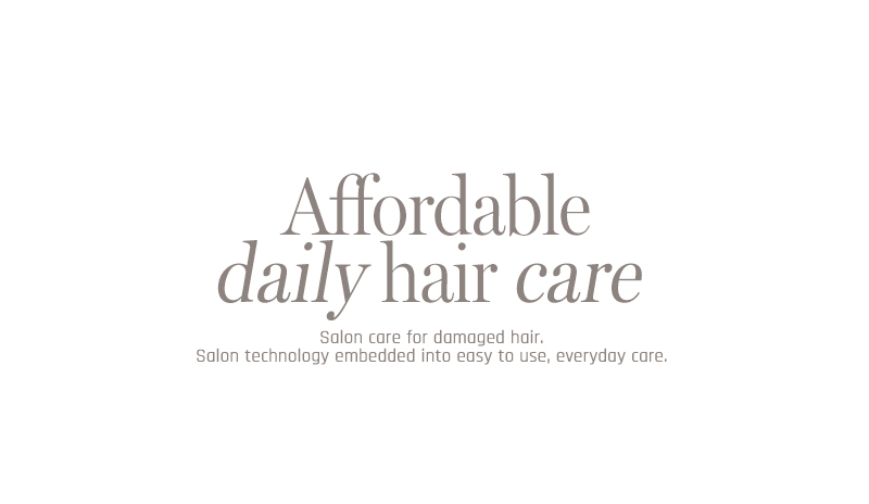 Affordable daily hair care Salon care for damaged hair. Salon technology embedded into easy to use, everyday care.