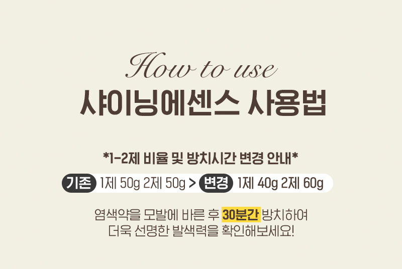 HOW TO USE. 샤이닝에센스 사용법, *1-2제 비율 및 방치시간 변경 안내* 기존 1제 50g 2제 50g > 변경 1제 40g 2제 60g, 염색약을 모발에 바른 후 30분간 방치하여 더욱 선명한 발색력을 확인해보세요!