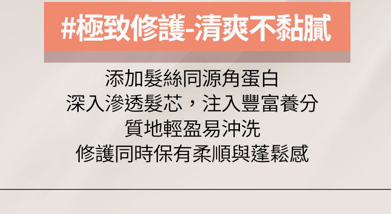 #極致修護-清爽不黏膩 添加髮絲同源角蛋白深入滲透髮芯，注入豐富養分質地輕盈易沖洗修護同時保有柔順與蓬鬆感