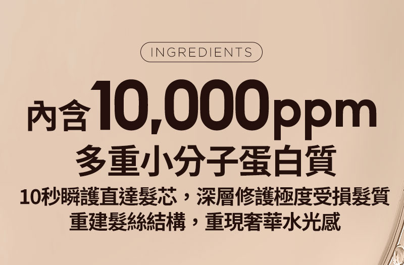 INGREDIENTS 內含 10,000ppm 多重小分子蛋白質 10秒瞬護直達髮芯，深層修護極度受損髮質 重建髮絲結構，重現奢華水光感