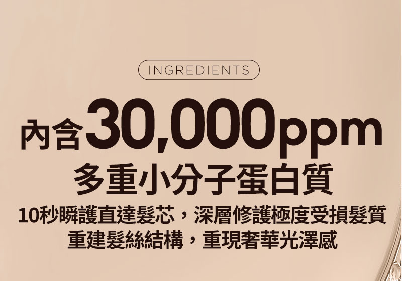 INGREDIENTS 內含 30,000ppm 多重小分子蛋白質 10秒瞬護直達髮芯,深層修護極度受損髮質 重建髮絲結構,重現奢華光澤感
