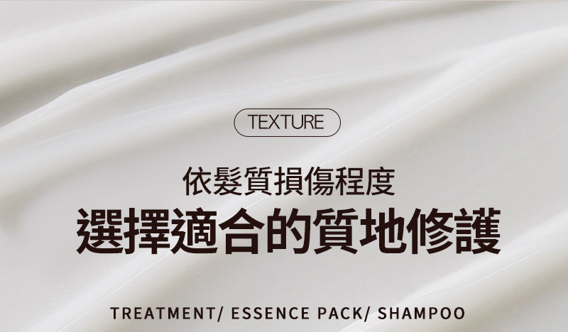 texture 依髮質損傷程度 選擇適合的質地修護 TREATMENT/ ESSENCE PACK/ SHAMPOO